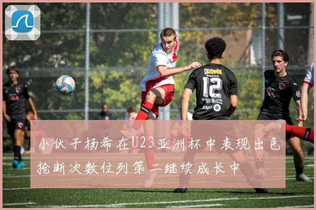 小伙子杨希在U23亚洲杯中表现出色抢断次数位列第二继续成长中
