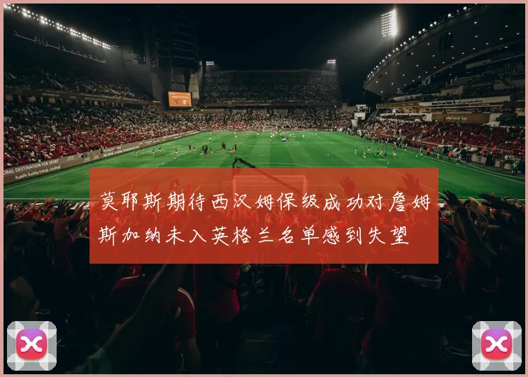 莫耶斯期待西汉姆保级成功对詹姆斯加纳未入英格兰名单感到失望