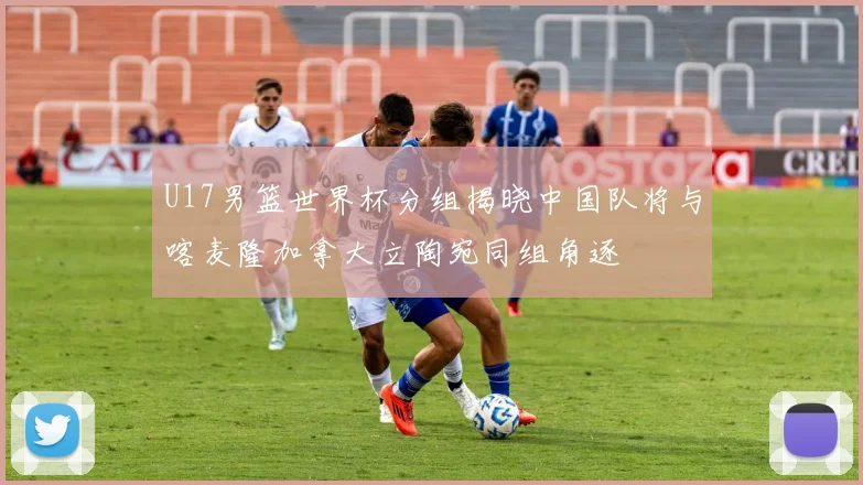 U17男篮世界杯分组揭晓中国队将与喀麦隆加拿大立陶宛同组角逐