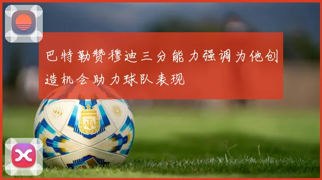 巴特勒赞穆迪三分能力强调为他创造机会助力球队表现