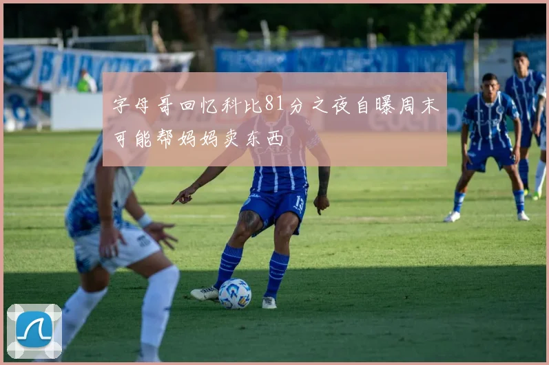 字母哥回忆科比81分之夜自曝周末可能帮妈妈卖东西