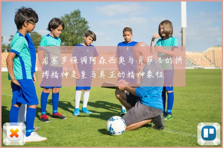 龙塞罗强调阿森西奥与贡萨洛的拼搏精神是皇马真正的精神象征