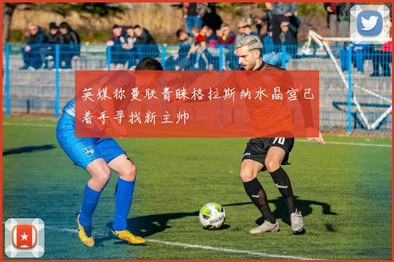 英媒称曼联青睐格拉斯纳水晶宫已着手寻找新主帅